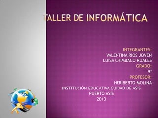 INTEGRANTES:
                    VALENTINA RIOS JOVEN
                  LUISA CHIMBACO RUALES
                                  GRADO:
                                       9ª
                               PROFESOR:
                        HERIBERTO MOLINA
INSTITUCIÓN EDUCATIVA CUIDAD DE ASÍS
            PUERTO ASÍS
               2013
 