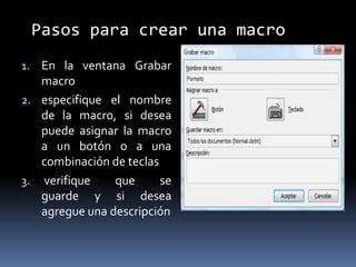 Pasos para crear una macro
1. En la ventana Grabar
   macro
2. especifique el nombre
   de la macro, si desea
   puede asignar la macro
   a un botón o a una
   combinación de teclas
3. verifique    que      se
   guarde y si desea
   agregue una descripción
 