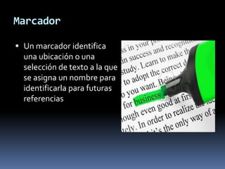 Marcador

 Un marcador identifica
  una ubicación o una
  selección de texto a la que
  se asigna un nombre para
  identificarla para futuras
  referencias
 
