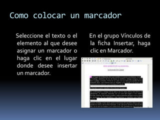 Como colocar un marcador

 Seleccione el texto o el   En el grupo Vínculos de
 elemento al que desee      la ficha Insertar, haga
 asignar un marcador o      clic en Marcador.
 haga clic en el lugar
 donde desee insertar
 un marcador.
 
