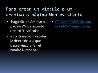 Para crear un vínculo a un
archivo o página Web existente
 haga clic en Archivo o    C:UsersCASADocum
  página Web existente       entsMy Cmaps.temp
  dentro de Vincular
 a continuación escriba
  la dirección a la que
  desea vincular en el
  cuadro Dirección.
 