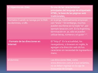 1- Hipervínculo (link).                Es una de las características
                                       principales del lenguaje de etiquetado
                                       HTML, la base de las páginas web
                                       tradicionales,
Formatos Cuando se navega por la Web   en la jerga, habitualmente empiezan
los dominios, o URL                    con "www.". Sin embargo, muchos
                                       pueden escribirse sin la triple "w", por
                                       ejemplo lanacion.com .En la Argentina,
                                       terminación en .ar, sólo se pueden
                                       utilizar letras, números y el guión "-”.

- Formato de las direcciones en        El "http://". En la actualidad, los
Internet                               navegadores, o browsers en inglés, le
                                       agregan a la dirección web dichos
                                       caracteres sin necesidad de ingresarlos a
                                       mano.

el dominio                             Las direcciones Web, como
                                       www.direccion.com.ar o sus variantes,
                                       no se deben ingresar en la caja de
                                       búsquedas de Google.
 
