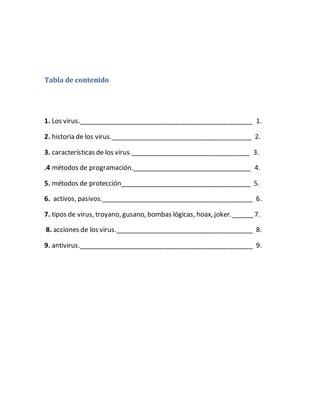 Tabla de contenido
1. Los virus.________________________________________________ 1.
2. historia de los virus._______________________________________ 2.
3. características de los virus._________________________________ 3.
.4 métodos de programación._________________________________ 4.
5. métodos de protección____________________________________ 5.
6. activos, pasivos.__________________________________________ 6.
7. tipos de virus, troyano, gusano, bombas lógicas, hoax, joker.______7.
8. acciones de los virus.______________________________________ 8.
9. antivirus.________________________________________________ 9.
 