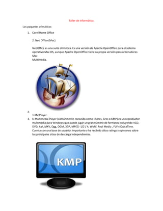 Taller de informática.
Los paquetes ofimáticos
1. Corel Home Office
2. Neo Office (Mac)
NeoOffice es una suite ofimática. Es una versión de Apache OpenOffice para el sistema
operativo Mac OS, aunque Apache OpenOffice tiene su propia versión para ordenadores
Mac
Multimedia.
2.
1.KM Player
3. K-Multimedia Player (comúnmente conocido como El Ares, Ares o KMP) es un reproductor
multimedia para Windows que puede jugar un gran número de formatos incluyendo VCD,
DVD, AVI, MKV, Ogg, OGM, 3GP, MPEG -1/2 / 4, WMV, Real Media , FLV y QuickTime.
Cuenta con una base de usuarios importante y ha recibido altos ratings y opiniones sobre
los principales sitios de descarga independientes.
 