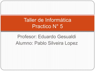 Profesor: Eduardo Gesualdi
Alumno: Pablo Silveira Lopez
Taller de Informática
Practico N° 5
 