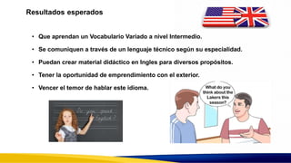 Resultados esperados
• Que aprendan un Vocabulario Variado a nivel Intermedio.
• Se comuniquen a través de un lenguaje técnico según su especialidad.
• Puedan crear material didáctico en Ingles para diversos propósitos.
• Tener la oportunidad de emprendimiento con el exterior.
• Vencer el temor de hablar este idioma.
 