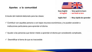 Aportes a la comunidad
A través del material elaborado para las clases:
 Contribuir con aquellas persona s con bajos recursos económicos y no pueden acceder a
instituciones particulares para aprender el idioma.
 Ayudar a las personas que tienen miedo a aprender el idioma por considerarlo complicado.
 Desmitificar el tema de que es inaccesible
Easy English - Very quick to learn
isi inglish - veri kuik tu lern
Inglés Fácil - Muy rápido de aprender
 