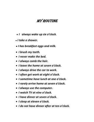 My routine
● I always wake up six o’clock.
● I take a shower.
● I has breakfast eggs and milk.
 I brush my teeth.
 I never make the bed.
 I always comb the hair.
 I leave the home at seven o’clock.
 I always drive the car to work.
 I often get work at eight o’clock.
 I sometime have lunch at one o’clock.
 I rarely arrive home at seven o’clock.
 I always use the computer.
 I watch TV at nine o’clock.
 I have dinner at seven o’clock.
 I sleep at eleven o’clock.
 I do not have dinner after at ten o’clock.
 