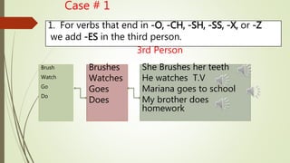 1. For verbs that end in -O, -CH, -SH, -SS, -X, or -Z 
we add -ES in the third person. 
Brush 
Watch 
Go 
Do 
Case # 1 
Brushes 
Watches 
Goes 
Does 
3rd Person 
She Brushes her teeth 
He watches T.V 
Mariana goes to school 
My brother does 
homework 
 