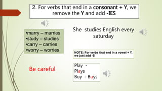2. For verbs that end in a consonant + Y, we 
remove the Y and add -IES. 
•marry – marries 
•study – studies 
•carry – carries 
•worry – worries 
She studies English every 
saturday 
Play - 
Plays 
Buy - Buys 
Be careful 
NOTE: For verbs that end in a vowel + Y, 
we just add -S 
 