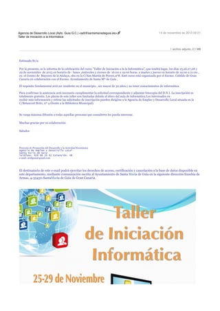 Agencia de Desarrollo Local (Ayto. Guia G.C.) <adl@santamariadeguia.es>
Taller de Iniciación a la Informática

14 de noviembre de 2013 09:21

1 archivo adjunto, 2,1 MB

Estimado Sr/a:
Por la presente, se le informa de la celebración del curso "Taller de Iniciación a la la Informática", que tendrá lugar, los días 25,26,27,28 y
29 de noviembre de 2013 en horario de : lunes ,miércoles y viernes de 16:00 a 19:00 horas y martes y jueves en horario de 19:00 a 21:00 ,
en el Centro de Mayores de la Atalaya, situ en la C/San Martín de Porres,nº8. Esté curso está organizado por el Excmo. Cabildo de Gran
Canaria en colaboración con el Excmo. Ayuntamiento de Santa Mª de Guía .
El requisito fundamental será ser residente en el municipio , ser mayor de 30 años y no tener conocimientos de informática.
Para confirmar la asistencia será necesario cumplimentar la solicitud correspondiente y adjuntar fotocopia del D.N.I. La inscripción es
totalmente gratuita. Las plazas de este taller son limitadas debido al aforo del aula de informática.Los interesados en
recibir más información y retirar las solicitudes de inscripción pueden dirigirse a la Agencia de Empleo y Desarrollo Local situada en la
C/Betancort Brito, nº 4 (frente a la Biblioteca Municipal).

Se ruega máxima difusión a todas aquellas personas que consideren les pueda interesar.
Muchas gracias por su colaboración.
Saludos

Proyecto de Promoción del Desarrollo y la Actividad Económica
Agencia de Empleo y Desarrollo Local
Santa María de Guía
Teléfono: 928 88 20 02 Extensión: 48
e-mail: aedlguia@gmail.com

El destinatario de este e-mail podrá ejercitar los derechos de acceso, rectificación y cancelación a la base de datos disponible en
este departamento, mediante comunicación escrita al Ayuntamiento de Santa María de Guía en la siguiente dirección Eusebia de
Armas, 4-35450-SantaMaría de Guía de Gran Canaria.

 