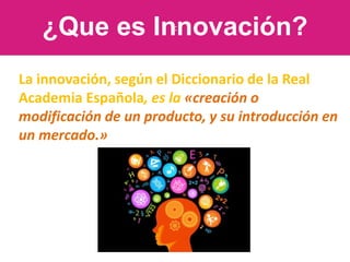 c
¿Que es Innovación?
La innovación, según el Diccionario de la Real
Academia Española, es la «creación o
modificación de un producto, y su introducción en
un mercado.»
 