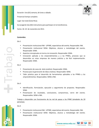   	
  
Duración:	
  Una	
  (01)	
  semana,	
  de	
  lunes	
  a	
  sábado.	
  
Presencial	
  tiempo	
  completo.	
  
Lugar:	
  San	
  José	
  (Costa	
  Rica).	
  
Se	
  escogerán	
  dos	
  (02)	
  instructores	
  para	
  participar	
  en	
  la	
  transferencia.	
  	
  	
  
Fecha:	
  18	
  -­‐23	
  	
  de	
  noviembre	
  de	
  2013.	
  
	
  
Contenidos	
  
Día	
  1	
  
• Presentación	
  institucional	
  INA	
  -­‐	
  UPYME,	
  expectativas	
  del	
  evento.	
  Responsable:	
  INA.	
  
• Presentación	
   institucional	
   SENA:	
   Objetivos,	
   alcance	
   y	
   metodología	
   del	
   evento.	
  
Responsable:	
  SENA.	
  
• Aspectos	
  conceptuales	
  en	
  torno	
  a	
  la	
  innovación.	
  Responsable:	
  SENA.	
  
• Innovación	
   aplicada	
   a	
   los	
   emprendimientos	
   y	
   a	
   las	
   PYMEs,	
   procesos	
   que	
   se	
  
desarrollan	
   en	
   estas	
   empresas	
   de	
   manera	
   práctica	
   y	
   de	
   fácil	
   implementación.	
  
Responsable:	
  SENA.	
  
Día	
  2	
  
• Presentación	
  de	
  casos	
  de	
  	
  éxito	
  (análisis).	
  Responsable:	
  SENA.	
  
• Proceso	
  para	
  la	
  generación	
  de	
  ideas	
  creativas.	
  Responsable:	
  SENA.	
  
• Taller	
   práctico	
   para	
   el	
   desarrollo	
   de	
   herramientas	
   aplicables	
   a	
   las	
   PYMEs	
   y	
   los	
  
emprendimientos.	
  Responsables:	
  SENA	
  e	
  INA.	
  
	
  
Día	
  3	
  
• Identificación,	
   formulación,	
   ejecución	
   y	
   seguimiento	
   de	
   proyectos.	
   Responsable:	
  
SENA.	
  
• Presentación	
   de	
   resultados,	
   conclusiones,	
   compromisos,	
   cierre	
   del	
   evento.	
  
Responsables:	
  SENA	
  e	
  INA.	
  
Trabajo	
   a	
   desarrollar	
   con	
   funcionarios	
   de	
   las	
   red	
   de	
   apoyo	
   a	
   las	
   PYME	
   (alrededor	
   de	
   20	
  
personas).	
  
Día	
  4	
  
• Presentación	
  institucional	
  INA	
  -­‐	
  UPYME,	
  expectativas	
  del	
  evento.	
  Responsable:	
  INA.	
  
• Presentación	
   institucional	
   SENA:	
   Objetivos,	
   alcance	
   y	
   metodología	
   del	
   evento.	
  
Responsable:	
  SENA.	
  
 