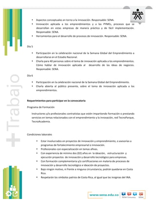   	
  
• Aspectos	
  conceptuales	
  en	
  torno	
  a	
  la	
  innovación.	
  Responsable:	
  SENA.	
  
• Innovación	
   aplicada	
   a	
   los	
   emprendimientos	
   y	
   a	
   las	
   PYMEs,	
   procesos	
   que	
   se	
  
desarrollan	
   en	
   estas	
   empresas	
   de	
   manera	
   práctica	
   y	
   de	
   fácil	
   implementación.	
  
Responsable:	
  SENA.	
  
• Herramientas	
  para	
  el	
  desarrollo	
  de	
  procesos	
  de	
  innovación.	
  Responsable:	
  SENA.	
  
	
  
Día	
  5	
  
• Participación	
  en	
  la	
  celebración	
  nacional	
  de	
  la	
  Semana	
  Global	
  del	
  Emprendimiento	
  a	
  
desarrollarse	
  en	
  el	
  Estadio	
  Nacional.	
  
• Charla	
  para	
  40	
  personas	
  sobre	
  el	
  tema	
  de	
  innovación	
  aplicada	
  a	
  los	
  emprendimientos.	
  
Cómo	
   hablar	
   de	
   innovación	
   aplicada	
   al	
   	
   desarrollo	
   de	
   las	
   ideas	
   de	
   negocios.	
  
Responsable:	
  SENA.	
  
Día	
  6	
  
• Participación	
  en	
  la	
  celebración	
  nacional	
  de	
  la	
  Semana	
  Global	
  del	
  Emprendimiento.	
  
• Charla	
   abierta	
   al	
   público	
   presente,	
   sobre	
   el	
   tema	
   de	
   innovación	
   aplicada	
   a	
   los	
  
emprendimientos.	
  	
  
	
  
Requerimientos	
  para	
  participar	
  en	
  la	
  convocatoria	
  
Programa	
  de	
  Formación	
  
Instructores	
  y/o	
  profesionales	
  contratistas	
  que	
  estén	
  impartiendo	
  formación	
  o	
  prestando	
  
servicios	
  en	
  temas	
  relacionados	
  con	
  el	
  emprendimiento	
  y	
  la	
  innovación,	
  red	
  TecnoParque,	
  
TecnoAcademia.	
  	
  
	
  
Condiciones	
  laborales	
  	
  
• Estar	
  involucrados	
  en	
  proyectos	
  de	
  innovación	
  y	
  emprendimiento,	
  o	
  asesorías	
  a	
  
programas	
  de	
  fortalecimiento	
  empresarial	
  o	
  innovación.	
  
• Profesionales	
  con	
  especialización	
  en	
  temas	
  afines.	
  
• Con	
  experiencia	
  de	
  mínimo	
  dos	
  (02)	
  años	
  en	
  	
  la	
  ideación,	
  	
  	
  estructuración	
  	
  y	
  
ejecución	
  proyectos	
  	
  de	
  innovación	
  y	
  desarrollo	
  tecnológico	
  para	
  empresas.	
  	
  
• Con	
  formación	
  complementaria	
  y/o	
  certificaciones	
  en	
  materia	
  de	
  procesos	
  de	
  
innovación	
  y	
  desarrollo	
  tecnológico	
  e	
  ideación	
  de	
  proyectos.	
  
• Bajo	
  ningún	
  motivo,	
  ni	
  frente	
  a	
  ninguna	
  circunstancia,	
  podrán	
  quedarse	
  en	
  Costa	
  
Rica.	
  
• Respetarán	
  los	
  símbolos	
  patrios	
  de	
  Costa	
  Rica,	
  al	
  igual	
  que	
  las	
  insignias	
  del	
  INA.	
  
	
  
 