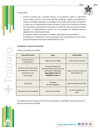   	
  
Compromisos	
  
• Durante	
   el	
   tiempo	
   de	
   la	
   pasantía	
   técnica,	
   se	
   encontrarán	
   sujetos	
   al	
   reglamento	
  
interno	
  SENA,	
  así	
  como	
  a	
  las	
  normas	
  del	
  INA,	
  asistiendo	
  	
  regular	
  y	
  puntualmente	
  a	
  
todas	
  las	
  actividades	
  agendadas	
  y	
  acordadas	
  con	
  la	
  entidad,	
  previamente	
  establecida.	
  
• En	
  todo	
  caso,	
  el	
  comportamiento	
  estará	
  siempre	
  a	
  la	
  altura	
  de	
  la	
  institución	
  y	
  del	
  país	
  
que	
  representan,	
  observando	
  en	
  todo	
  lugar	
  y	
  en	
  todos	
  los	
  actos,	
  las	
  normas	
  de	
  buena	
  
educación	
   y	
   comportamiento,	
   acordes	
   con	
   los	
   principios	
   de	
   civilidad,	
   decoro	
   y	
  
dignidad	
  de	
  los	
  colombianos	
  de	
  bien.	
  	
  
• A	
  su	
  regreso,	
  deberán	
  participar	
  en	
  el	
  diseño	
  y	
  ejecución	
  de	
  los	
  procesos	
  de	
  
transferencia	
  y	
  multiplicación	
  a	
  otros	
  instructores,	
  que	
  se	
  realizarán	
  en	
  el	
  marco	
  de	
  la	
  
Escuela	
  Nacional	
  de	
  Instructores	
  Rodolfo	
  Martínez	
  Tono.	
  	
  
	
  
Cronograma	
  -­‐	
  Proceso	
  de	
  selección	
  
Fechas	
  susceptibles	
  de	
  cambios.	
  
Fases	
  del	
  Proceso	
  	
   Lugar	
  	
   Fecha	
  límite	
  	
  
Publicación	
  de	
  la	
  
convocatoria	
  	
  
Página	
  Intranet	
  SENA	
  	
   25	
  de	
  octubre	
  de	
  2013	
  
Envío	
  de	
  correo,	
  por	
  parte	
  
del	
  Subdirector	
  	
  de	
  Centro,	
  
postulando	
  a	
  los	
  
Instructores	
  
Grupo	
  de	
  Relaciones	
  
Internacionales	
  y	
  Dirección	
  de	
  
Formación	
  Profesional	
  
mgasca@sena.edu.co	
  	
  
clugo@sena.edu.co	
  	
  
	
  
Hasta	
  el	
  	
  30	
  de	
  octubre	
  de	
  
2013	
  (5:00	
  p.m.)	
  
Entrevista	
  
Via	
  Skype	
  
ID	
  monica.gasca9	
  
06	
  de	
  noviembre	
  de	
  2013	
  
Lista	
  definitiva	
  de	
  resultados	
  	
   Correo	
  institucional	
  	
  
08	
  	
  de	
  noviembre	
  de	
  
2013	
  
	
  
El	
  cuestionario	
  para	
  la	
  prueba	
  en	
  línea,	
  de	
  conocimientos	
  y	
  habilidades,	
  fue	
  elaborado	
  por	
  la	
  
Red	
  de	
  Conocimiento	
  del	
  SENA.	
  
	
  
	
  
	
  
 