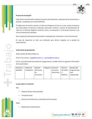   	
  
	
  
Proceso	
  de	
  inscripción	
  
Cada	
  Centro	
  de	
  Formación	
  realizará	
  el	
  proceso	
  de	
  evaluación	
  y	
  selección	
  de	
  los	
  instructores	
  a	
  
postular,	
  cumpliendo	
  con	
  el	
  perfil	
  definido.	
  
El	
  Subdirector	
  de	
  Centro	
  enviará	
  a	
  la	
  Dirección	
  Regional	
  el	
  acta	
  en	
  la	
  que	
  conste	
  el	
  proyecto	
  
que	
  desarrollará	
  el	
  instructor,	
  indicando	
  claramente	
  nombre	
  y	
  número	
  de	
  identificación	
  de	
  
cada	
  uno.	
  El	
  Director	
  Regional	
  remitirá	
  el	
  acta	
  y	
  la	
  evaluación,	
  a	
  la	
  Dirección	
  General,	
  a	
  los	
  
correos	
  electrónicos	
  indicados.	
  
No	
  se	
  aceptarán	
  postulaciones	
  personales	
  o	
  realizadas	
  por	
  instructores	
  u	
  otros	
  funcionarios.	
  	
  
En	
   caso	
   de	
   requerirse	
   se	
   hará	
   una	
   entrevista	
   para	
   dirimir	
   empates	
   en	
   la	
   prueba	
   de	
  
conocimientos.	
  
	
  
Fecha	
  límite	
  de	
  postulación	
  
30	
  de	
  octubre	
  de	
  2013	
  (5:00	
  p.m.)	
  
Enviar	
  a	
  los	
  correos	
  	
  clugo@sena.edu.co	
  	
  	
  icarriazo@sena.edu.co	
  	
  
Con	
  el	
  	
  acta	
  del	
  Comité	
  de	
  Evaluación	
  y	
  Seguimiento,	
  se	
  debe	
  remitir	
  la	
  siguiente	
  información	
  
de	
  los	
  postulados:	
  
Nombres	
  y	
  
Apellidos	
  
	
  
Cédula	
  de	
  
Ciudadanía	
  
	
  
Nombre	
  
del	
  Centro	
  
de	
  
Formación	
  
Regional	
  
	
  
Dirección	
  
de	
  correo	
  
electrónico	
  
	
  
Número	
  
de	
  celular	
  
o	
  
teléfono	
  
Nombre	
  del	
  
programa	
  que	
  
está	
  
impartiendo	
  	
  
	
  
Lo	
  que	
  cubre	
  el	
  	
  Convenio	
  
INA:	
  
• Tiquetes	
  aéreos	
  internacionales.	
  	
  
• Transporte	
  local.	
  
• Costos	
  de	
  transferencia	
  y	
  materiales	
  de	
  la	
  formación.	
  
SENA:	
  
• Alojamiento	
  y	
  alimentación.	
  
 