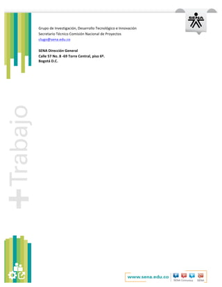   	
  
Grupo	
  de	
  Investigación,	
  Desarrollo	
  Tecnológico	
  e	
  Innovación	
  
Secretario	
  Técnico	
  Comisión	
  Nacional	
  de	
  Proyectos	
  	
  
clugo@sena.edu.co	
  
	
  
SENA	
  Dirección	
  General	
  
Calle	
  57	
  No.	
  8	
  -­‐69	
  Torre	
  Central,	
  piso	
  6º.	
  
Bogotá	
  D.C.	
  
	
  
 