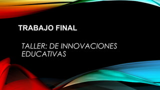 TRABAJO FINAL
TALLER: DE INNOVACIONES
EDUCATIVAS

 