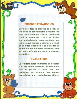 Enfoque pedagógico
Es un taller teórico-práctico en donde se
relaciona el conocimiento cotidiano del
niño con conceptos básicos, sumándole
a esto experiencias propias. Se plantea
una metodología clara mediada por
factores que indican acciones a cumplir
en el orden establecido. La actividad se
llevará a cabo de forma individual, para
ello cada niño debe traer los materiales
requeridos.

Evaluación
Se realizará autónomamente de acuerdo
a los resultados obtenidos, es decir cada
niño se pondrá la nota que crea
pertinente de acuerdo sus propias
expectativas y los resultados que obtuvo.

 