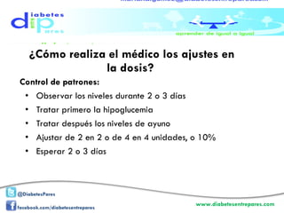 ¿Cómo realiza el médico los ajustes en la dosis?  Control de patrones:  Observar los niveles durante 2 o 3 días Tratar primero la hipoglucemia Tratar después los niveles de ayuno Ajustar de 2 en 2 o de 4 en 4 unidades, o 10% Esperar 2 o 3 días 