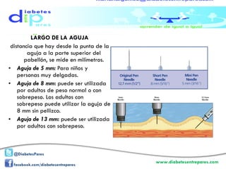 LARGO DE LA AGUJA distancia que hay desde la punta de la aguja a la parte superior del pabellón, se mide en milímetros. Aguja de 5 mm:   Para niños y personas muy delgadas. Aguja de 8 mm :  puede ser utilizada por adultos de peso normal o con sobrepeso. Los adultos con sobrepeso puede utilizar la aguja de 8 mm sin pellizco. Aguja de 13 mm :  puede ser utilizada por adultos con sobrepeso. 