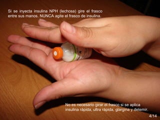 Si se inyecta insulina NPH (lechosa) gire el frasco entre sus manos. NUNCA agite el frasco de insulina.  No es necesario girar el frasco si se aplica insulina rápida, ultra rápida, glargina y detemir. 4/14 Si se inyecta insulina NPH (lechosa) gire el frasco entre sus manos. NUNCA agite el frasco de insulina.  No es necesario girar el frasco si se aplica insulina rápida, ultra rápida, glargina y detemir. 