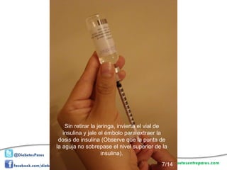 Sin retirar la jeringa, invierta el vial de insulina y jale el émbolo para extraer la dosis de insulina (Observe que la punta de la aguja no sobrepase el nivel superior de la insulina). 7/14 