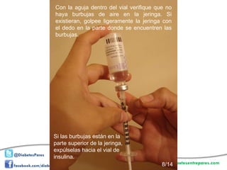 Con la aguja dentro del vial verifique que no haya burbujas de aire en la jeringa. Si existieran, golpee ligeramente la jeringa con el dedo en la parte donde se encuentren las burbujas.  Si las burbujas están en la parte superior de la jeringa, expúlselas hacia el vial de insulina.  8/14 
