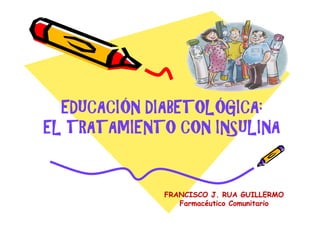 EDUCACIÓN DIABETOLÓGICA:
EL TRATAMIENTO CON INSULINA


             FRANCISCO J. RUA GUILLERMO
                Farmacéutico Comunitario
 
