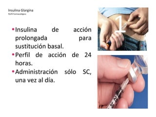 Insulina Glargina 
Perfil Farmacológico 
•Insulina de acción 1 
prolongada para 
sustitución basal. 
•Perfil de acción de 24 
horas. 
•Administración sólo SC, 
una vez al día. 
 