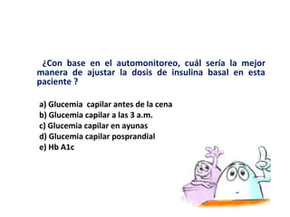 ¿Con base en el automonitoreo, cuál sería la mejor 
manera de ajustar la dosis de insulina basal en esta 
paciente ? 
a) Glucemia capilar antes de la cena 
b) Glucemia capilar a las 3 a.m. 
c) Glucemia capilar en ayunas 
d) Glucemia capilar posprandial 
e) Hb A1c 
 