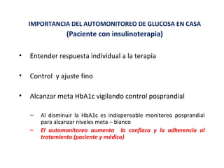 IMPORTANCIA DEL AUTOMONITOREO DE GLUCOSA EN CASA 
(Paciente con insulinoterapia) 
• Entender respuesta individual a la terapia 
• Control y ajuste fino 
• Alcanzar meta HbA1c vigilando control posprandial 
– Al disminuir la HbA1c es indispensable monitoreo posprandial 
para alcanzar niveles meta – blanco 
– El automonitoreo aumenta la confiaza y la adherencia al 
tratamiento (paciente y médico) 
 
