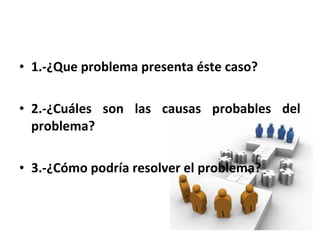 • 1.-¿Que problema presenta éste caso? 
• 2.-¿Cuáles son las causas probables del 
problema? 
• 3.-¿Cómo podría resolver el problema? 
 