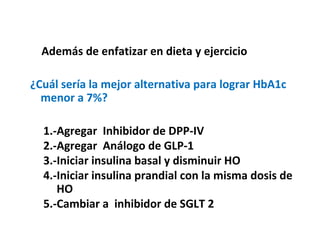 Además de enfatizar en dieta y ejercicio 
¿Cuál sería la mejor alternativa para lograr HbA1c 
menor a 7%? 
1.-Agregar Inhibidor de DPP-IV 
2.-Agregar Análogo de GLP-1 
3.-Iniciar insulina basal y disminuir HO 
4.-Iniciar insulina prandial con la misma dosis de 
HO 
5.-Cambiar a inhibidor de SGLT 2 
 
