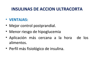 INSULINAS DE ACCION ULTRACORTA 
• VENTAJAS: 
• Mejor control postprandial. 
• Menor riesgo de hipoglucemia 
• Aplicación más cercana a la hora de los 
alimentos. 
• Perfil más fisiológico de insulina. 
 