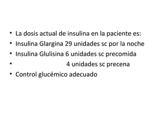 • La dosis actual de insulina en la paciente es: 
• Insulina Glargina 29 unidades sc por la noche 
• Insulina Glulisina 6 unidades sc precomida 
• 4 unidades sc precena 
• Control glucémico adecuado 
 