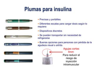 Plumas para insulina 
• Precisas y portátiles 
• Diferentes escalas para cargar dosis según lo 
requiera 
• Dispositivos discretos 
• Se pueden transportar sin necesidad de 
refrigerarse 
• Buenas opciones para personas con pérdida de la 
agudeza visual o artritis 
Agujas cortas 
4mm 
Para reducir el 
riesgo de 
inyección 
intramuscular 
 