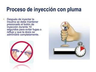 Proceso de inyección con pluma 
• Después de inyectar la 
insulina se debe mantener 
presionado el botón de 
inyección durante 10 
segundos para evitar fugas o 
reflujo y que la dosis se 
administre completamente. 
 