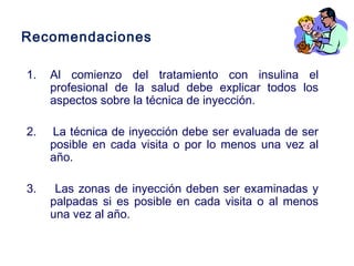 Recomendaciones 
1. Al comienzo del tratamiento con insulina el 
profesional de la salud debe explicar todos los 
aspectos sobre la técnica de inyección. 
2. La técnica de inyección debe ser evaluada de ser 
posible en cada visita o por lo menos una vez al 
año. 
3. Las zonas de inyección deben ser examinadas y 
palpadas si es posible en cada visita o al menos 
una vez al año. 
 