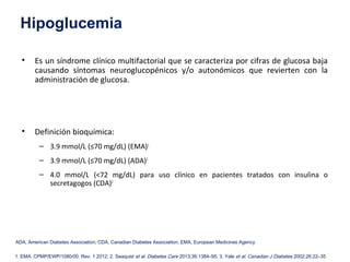 Hipoglucemia 
• Es un síndrome clínico multifactorial que se caracteriza por cifras de glucosa baja 
causando síntomas neuroglucopénicos y/o autonómicos que revierten con la 
administración de glucosa. 
• Definición bioquímica: 
– 3.9 mmol/L (≤70 mg/dL) (EMA)1 
– 3.9 mmol/L (≤70 mg/dL) (ADA)2 
– 4.0 mmol/L (<72 mg/dL) para uso clínico en pacientes tratados con insulina o 
secretagogos (CDA)3 
ADA, American Diabetes Association; CDA, Canadian Diabetes Association; EMA, European Medicines Agency 
1. EMA. CPMP/EWP/1080/00. Rev. 1 2012; 2. Seaquist et al. Diabetes Care 2013;36:1384–95; 3. Yale et al. Canadian J Diabetes 2002;26:22–35 
 