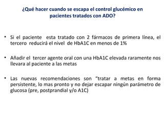 ¿Qué hacer cuando se escapa el control glucémico en 
pacientes tratados con ADO? 
• Si el paciente esta tratado con 2 fármacos de primera línea, el 
tercero reducirá el nivel de HbA1C en menos de 1% 
• Añadir el tercer agente oral con una HbA1C elevada raramente nos 
llevara al paciente a las metas 
• Las nuevas recomendaciones son “tratar a metas en forma 
persistente, lo mas pronto y no dejar escapar ningún parámetro de 
glucosa (pre, postprandial y/o A1C) 
 
