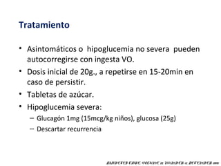 Tratamiento 
• Asintomáticos o hipoglucemia no severa pueden 
autocorregirse con ingesta VO. 
• Dosis inicial de 20g., a repetirse en 15-20min en 
caso de persistir. 
• Tabletas de azúcar. 
• Hipoglucemia severa: 
– Glucagón 1mg (15mcg/kg niños), glucosa (25g) 
– Descartar recurrencia 
DIABETES CARE, VOLUME 28, NUMBER 12, DECEMBER 2005 
 