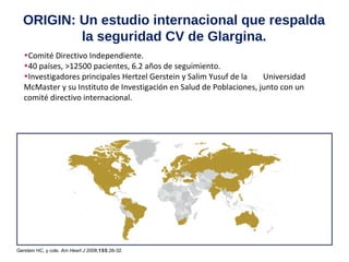 ORIGIN: Un estudio internacional que respalda 
la seguridad CV de Glargina. 
•Comité Directivo Independiente. 
•40 países, >12500 pacientes, 6.2 años de seguimiento. 
•Investigadores principales Hertzel Gerstein y Salim Yusuf de la Universidad 
McMaster y su Instituto de Investigación en Salud de Poblaciones, junto con un 
comité directivo internacional. 
Gerstein HC, y cols. Am Heart J 2008;155:26-32. 
 