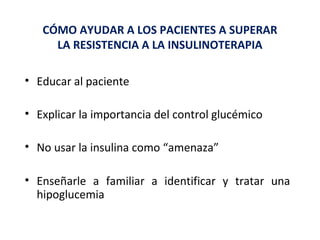 CÓMO AYUDAR A LOS PACIENTES A SUPERAR 
LA RESISTENCIA A LA INSULINOTERAPIA 
• Educar al paciente 
• Explicar la importancia del control glucémico 
• No usar la insulina como “amenaza” 
• Enseñarle a familiar a identificar y tratar una 
hipoglucemia 
 