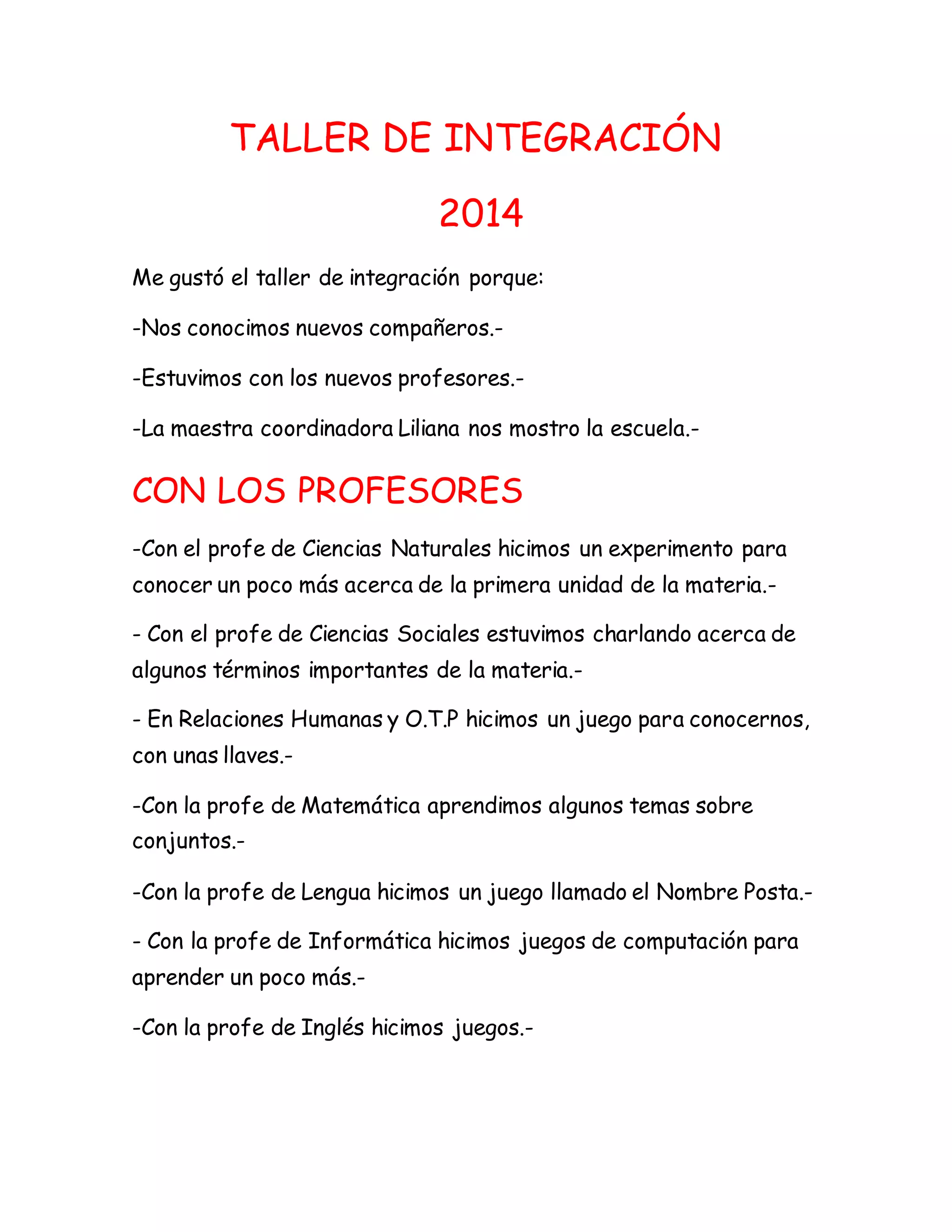 TALLER DE INTEGRACIÓN
2014
Me gustó el taller de integración porque:
-Nos conocimos nuevos compañeros.-
-Estuvimos con los nuevos profesores.-
-La maestra coordinadora Liliana nos mostro la escuela.-
CON LOS PROFESORES
-Con el profe de Ciencias Naturales hicimos un experimento para
conocer un poco más acerca de la primera unidad de la materia.-
- Con el profe de Ciencias Sociales estuvimos charlando acerca de
algunos términos importantes de la materia.-
- En Relaciones Humanas y O.T.P hicimos un juego para conocernos,
con unas llaves.-
-Con la profe de Matemática aprendimos algunos temas sobre
conjuntos.-
-Con la profe de Lengua hicimos un juego llamado el Nombre Posta.-
- Con la profe de Informática hicimos juegos de computación para
aprender un poco más.-
-Con la profe de Inglés hicimos juegos.-