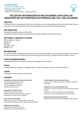 ROLANDOPALERMO 
Information Technology Consulting 
INFORMES: rolando.roc@gmail.com 
http://rolandopalermo.com 
Trujillo, Perú – Guayaquil, Ecuador – Guanajuato, México 
TALLER DE INTEGRACIÓN DE APLICACIONES JAVA CON LOS 
SERVICIOS DE FACTURACIÓN ELECTRÓNICA DEL S.R.I. DEL ECUADOR 
OBJETIVO 
Al finalizar el taller, el participante tendrá las herramientas y recursos necesarios para desarrollar aplicaciones Java que 
le permitan la correcta integración con los servicios web del Sistema de Rentas Internas del Ecuador. 
PRE-REQUISITOS 
Conocimientos básicos de Java SE, SOA, XML. 
Conocimientos básicos de algún manejador de base de datos (MySQL, Postgresql, SQL Server). 
SOFTWARE Y LIBRERÍAS A UTILIZAR 
JDK 6.0, Netbeans, Eclipse. 
JAX-WS 2.0 
MITyCLib 
XML-APIS 1.3.04 
XMLSEC-1.4.2 
METODOLOGÍA 
Se utilizará métodos audiovisuales para presentar los temas. Se desarrollará un caso práctico en donde se cerrará todo 
un ciclo de emisión de una factura electrónica desde la generación, emisión, validación hasta la recepción inclusive. 
OTRAS CONSIDERACIONES 
Se entregarán PPTS así como librerías y clases Java utilizadas durante el taller. 
FECHA 
La disponibilidad del consultor, encargado de dictar el taller, es de lunes a viernes a partir de las 8:30 a.m. 
LUGAR 
Capacitación en línea vía Skype y Teamviewer. 
TEMARIO 
La plataforma de Facturación Electrónica del S.R.I. 
Servicios web expuestos por el SRI 
Consideraciones técnicas previas 
Librerías y algoritmos a emplear 
Introducción a SOA y Java 
Generación de claves de acceso 
Generación en ambiente normal 
El dígito verificador y el algoritmo de módulo 11 
Generación en ambiente de contingencia 
Generación de archivos XML 
Clases para el manejo de facturas y guías de remisión 
Generación automática del archivo XML usando anotaciones 
Validación de documentos 
Revisión de los esquemas XSD 1.1.0 
Marshaling de una factura electrónica 
Firmado digital de documentos electrónicos 
Firmado de una factura electrónica utilizando MITyCLib y 
XadES_BES 
Integración con los servicios web del S.R.I. 
Creación de un cliente proxy para consumir los servicios web 
del S.R.I. 
Invocación al servicio de recepción de comprobantes. 
Invocación al servicio de autorización de comprobantes. 
Recepción de comprobantes electrónicos 
Recepción y almacenamiento de comprobantes electrónicos. 
