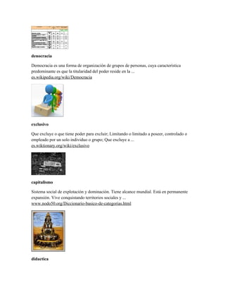 denocracia

Democracia es una forma de organización de grupos de personas, cuya característica
predominante es que la titularidad del poder reside en la ...
es.wikipedia.org/wiki/Democracia




exclusivo

Que excluye o que tiene poder para excluir; Limitando o limitado a poseer, controlado o
empleado por un solo individuo o grupo; Que excluye a ...
es.wiktionary.org/wiki/exclusivo




capitalismo

Sistema social de explotación y dominación. Tiene alcance mundial. Está en permanente
expansión. Vive conquistando territorios sociales y ...
www.nodo50.org/Diccionario-basico-de-categorias.html




didactica
 