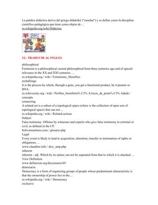 La palabra didáctica deriva del griego didaktikè ("enseñar") y se define como la disciplina
científico-pedagógica que tiene como objeto de ...
es.wikipedia.org/wiki/Didáctica




12.- TRADUCIR AL INGLES

philosophical
Feminism is a philosophical current philosophical born three centuries ago and of special
relevance in the XX and XXI centuries. ...
es.wikipedia.org / wiki / Feminismo_filosófico
rechallenge
It is the process by which, through a gene, you get a functional product, be it protein or
RNA.
es.wikiversity.org / wiki / Perfiles_bioinform% C3% A1ticos_de_prote% C3% Adnah /
concepts
connecting
A related set is a subset of a topological space (where is the collection of open sets of
topological space) that can not ...
es.wikipedia.org / wiki / Related actions
Subject
False testimony. Offense by witnesses and experts who give false testimony in criminal or
civil, as defined in the CP.
bolivarmartinez.com / glosario.php
Legal
Every event is likely to lead to acquisition, alteration, transfer or termination of rights or
obligations. ...
www.elauditor.info / dicc_amp.php
inherent
inherent - adj. Which by its nature can not be separated from that to which it is attached. ...
View Definition
www.definicion.org/diccionario/69
denocracia
Democracy is a form of organizing groups of people whose predominant characteristic is
that the ownership of power lies in the ...
es.wikipedia.org / wiki / Democracy
exclusive
 