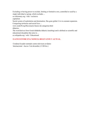 Excluding or having power to exclude, limiting or limited to own, controlled or used by a
single individual or group, which excludes ...
es.wiktionary.org / wiki / exclusive
capitalism
Social system of exploitation and domination. Has gone global. It is in constant expansion.
Conquering territories and social lives ...
www.nodo50.org/Diccionario-basico-de-categorias.html
didactics
The word derives from Greek didaktika didactic (teaching) and is defined as scientific and
educational discipline that aims to ...
es.wikipedia.org / wiki / Educational

13.-ENCUENTRE ENA NOTICIA RELEVANTE Y ACTUAL.

Condena Ecuador atentado contra televisora en Quito
Internacional - Jueves 3 de diciembre (13:00 hrs.)
 