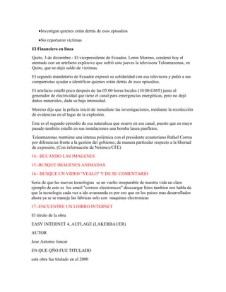 •Investigan quienes están detrás de esos episodios

    •No reportaron víctimas
El Financiero en línea
Quito, 3 de diciembre.- El vicepresidente de Ecuador, Lenin Moreno, condenó hoy el
atentado con un artefacto explosivo que sufrió este jueves la televisora Teleamazonas, en
Quito, que no dejó saldo de víctimas.
El segundo mandatario de Ecuador expresó su solidaridad con esa televisora y pidió a sus
compatriotas ayudar a identificar quienes están detrás de esos episodios.
El artefacto estalló poco después de las 05:00 horas locales (10:00 GMT) junto al
generador de electricidad que tiene el canal para emergencias energéticas, pero no dejó
daños materiales, dada su baja intensidad.
Moreno dijo que la policía inició de inmediato las investigaciones, mediante la recolección
de evidencias en el lugar de la explosión.
Este es el segundo episodio de esa naturaleza que ocurre en ese canal, puesto que en mayo
pasado también estalló en sus instalaciones una bomba lanza panfletos.
Teleamazonas mantiene una intensa polémica con el presidente ecuatoriano Rafael Correa
por diferencias frente a la gestión del gobierno, de manera particular respecto a la libertad
de expresión. (Con información de Notimex/CFE)
14.- BUCANDO LAS IMAGENES
15.-BUSQUE IMAGENES ANIMADAS
16.- BUSQUE UN VIDEO "VEALO" Y DE SU COMENTARIO
Seria de que las nuevas tecnologias se an vuelto inseparable de nuestra vida un claro
ejemplo de esto es los emeil "correos electronicos" desccargar fotos tambien nos habla de
que la tecnologia cada vez a ido avanzanda es por eso que en los paises mas desarrollados
ahora ya se se maneje las fabricas solo con maquinas electronicas
17.-ENCUENTRE UN LOIBRO INTERNET
El titrulo de la obra
EASY INTERNET 4, AUFLAGE (LAKERBAUER)
AUTOR
Jose Antonio Juncar
EN QUE QÑO FUE TITULADO
esta obra fue titulado en el 2000
 